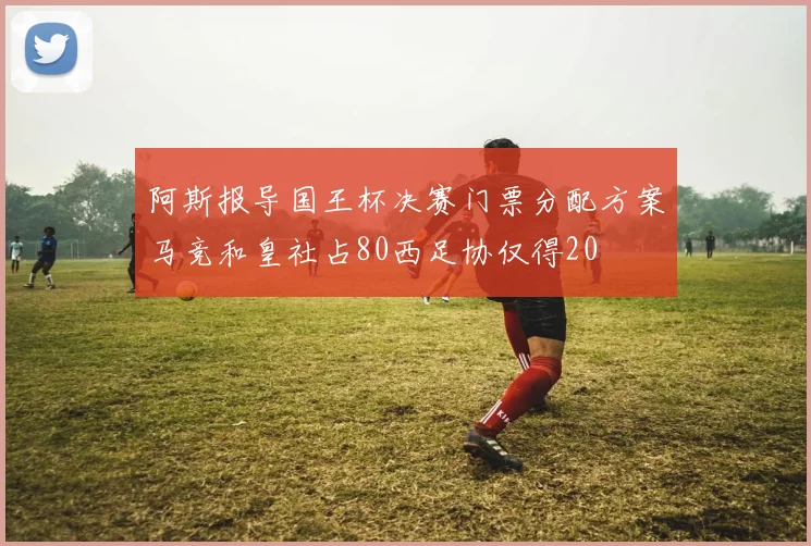 阿斯报导国王杯决赛门票分配方案马竞和皇社占80西足协仅得20