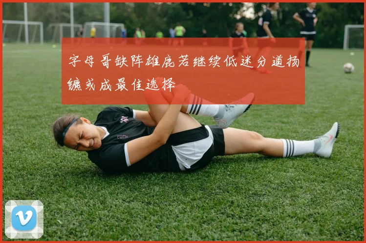 字母哥缺阵雄鹿若继续低迷分道扬镳或成最佳选择