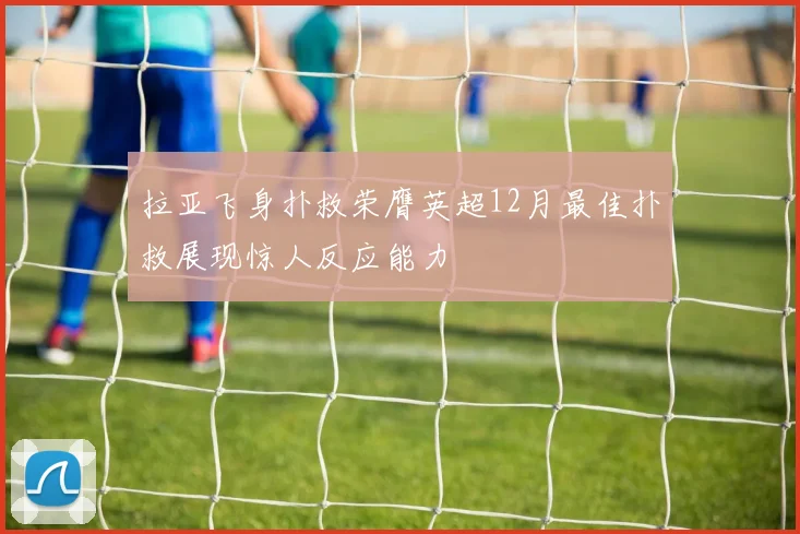 拉亚飞身扑救荣膺英超12月最佳扑救展现惊人反应能力