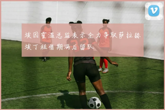 埃因霍温总监表示全力争取萨拉赫埃丁租借期满后留队