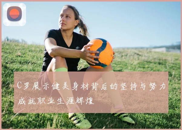 C罗展示健美身材背后的坚持与努力成就职业生涯辉煌