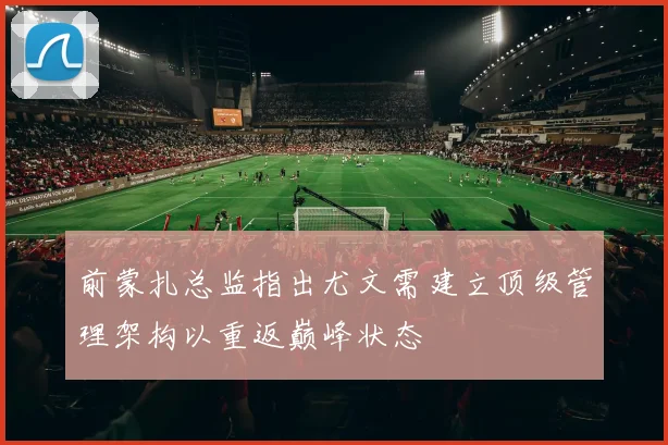前蒙扎总监指出尤文需建立顶级管理架构以重返巅峰状态
