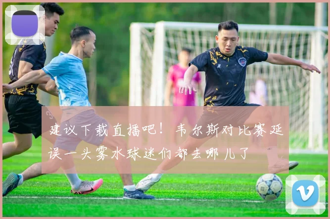 建议下载直播吧！韦尔斯对比赛延误一头雾水球迷们都去哪儿了