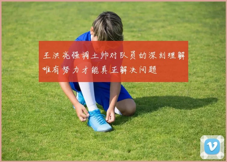 王洪亮强调土帅对队员的深刻理解唯有努力才能真正解决问题