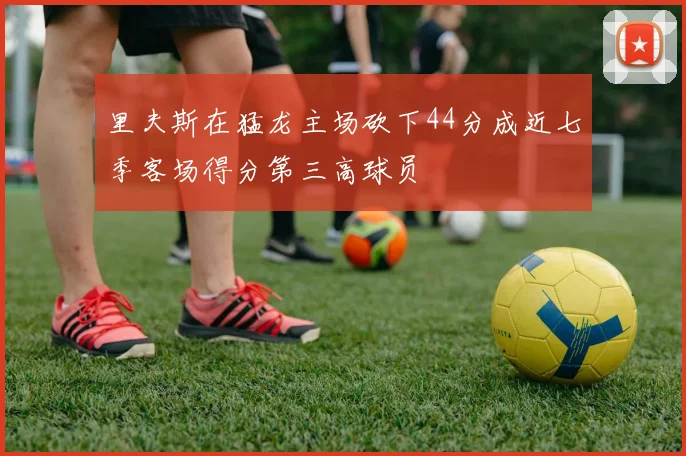 里夫斯在猛龙主场砍下44分成近七季客场得分第三高球员