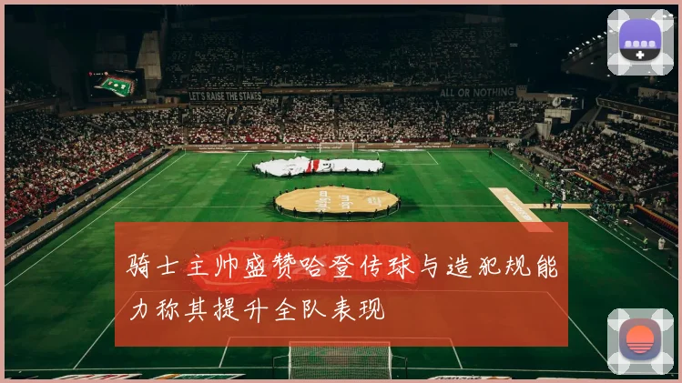 骑士主帅盛赞哈登传球与造犯规能力称其提升全队表现