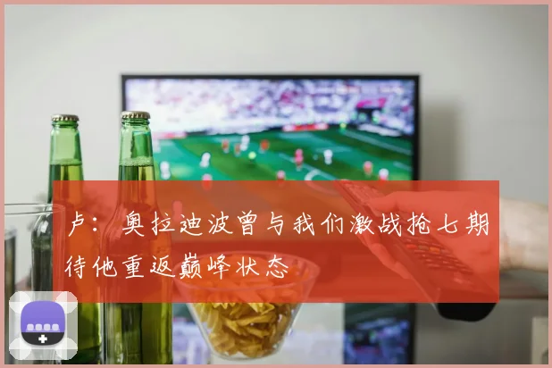 卢：奥拉迪波曾与我们激战抢七期待他重返巅峰状态