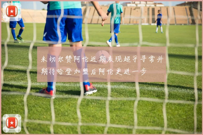 米切尔赞阿伦近期表现超乎寻常并期待哈登加盟后阿伦更进一步