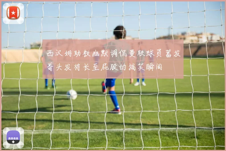 西汉姆助教幽默调侃曼联球员蓄发哥头发将长至屁股的搞笑瞬间