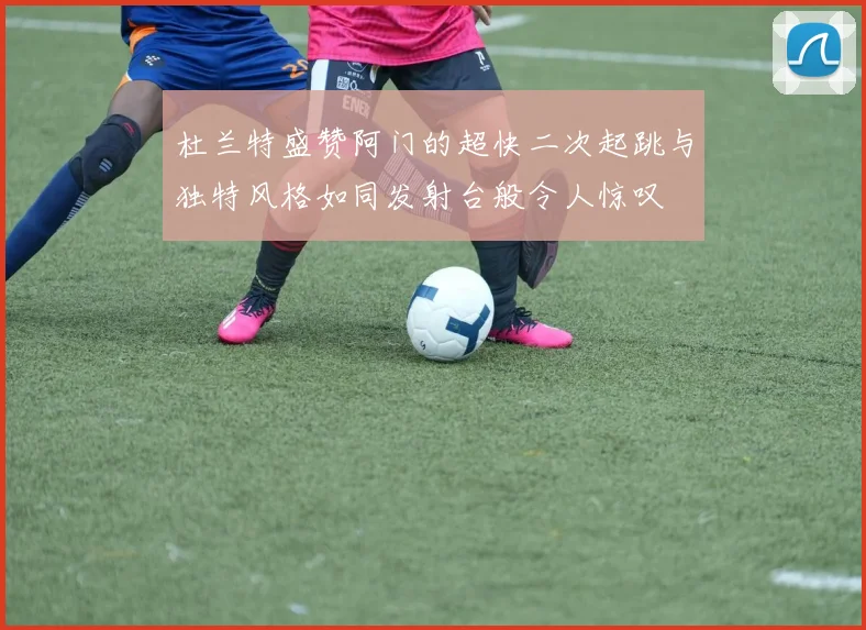 杜兰特盛赞阿门的超快二次起跳与独特风格如同发射台般令人惊叹
