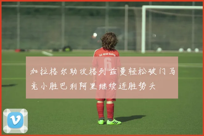 加拉格尔助攻格列兹曼轻松破门马竞小胜巴利阿里继续连胜势头