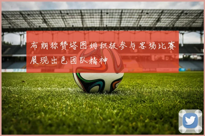 布朗称赞塔图姆积极参与客场比赛展现出色团队精神