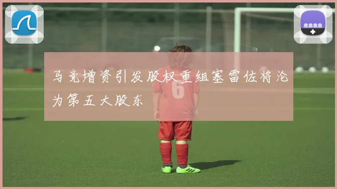 马竞增资引发股权重组塞雷佐将沦为第五大股东