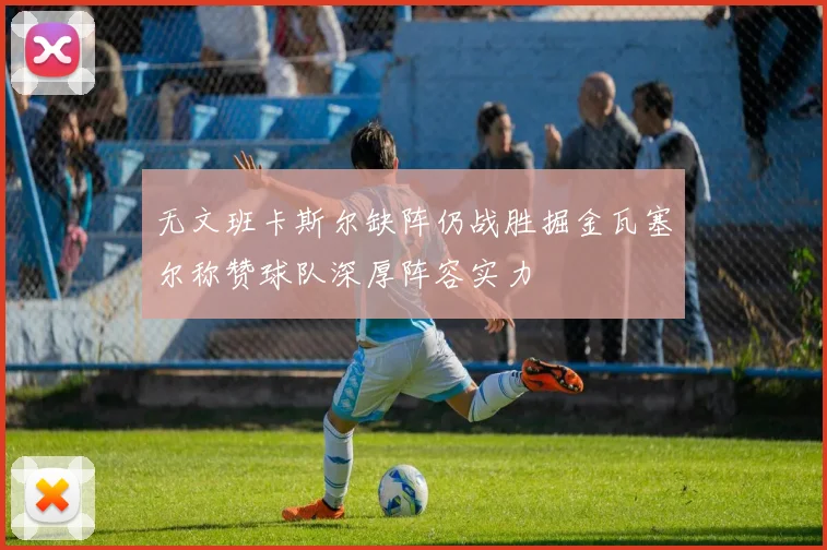 无文班卡斯尔缺阵仍战胜掘金瓦塞尔称赞球队深厚阵容实力