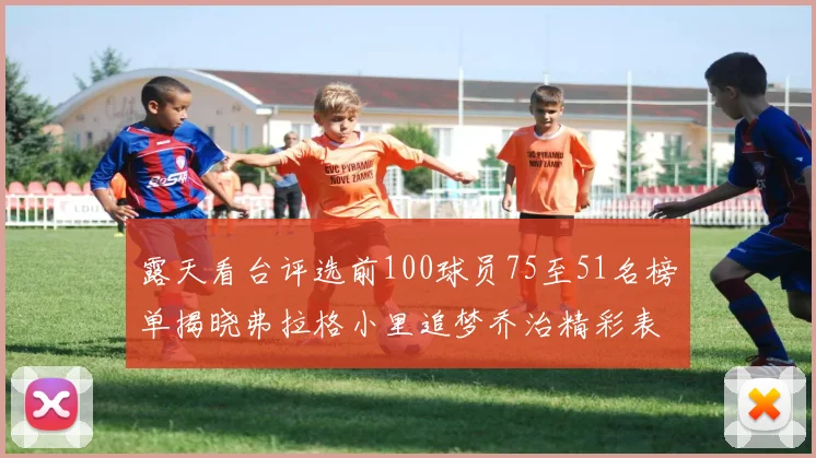露天看台评选前100球员75至51名榜单揭晓弗拉格小里追梦乔治精彩表现