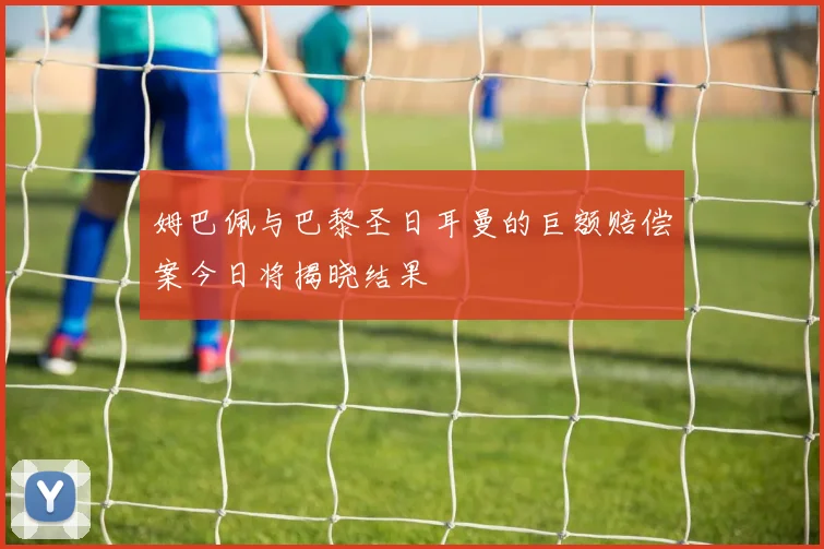 姆巴佩与巴黎圣日耳曼的巨额赔偿案今日将揭晓结果