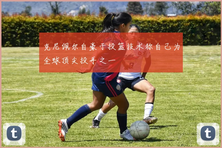克尼佩尔自豪于投篮技术称自己为全球顶尖投手之一