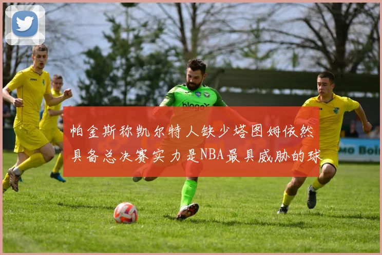 帕金斯称凯尔特人缺少塔图姆依然具备总决赛实力是NBA最具威胁的球队