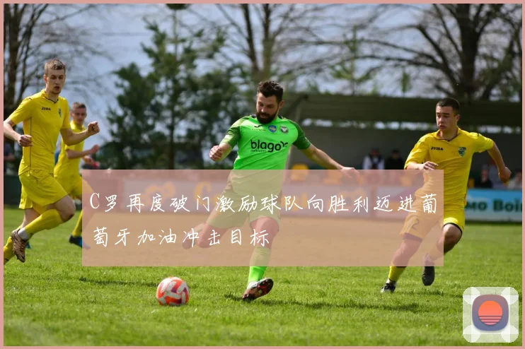 C罗再度破门激励球队向胜利迈进葡萄牙加油冲击目标