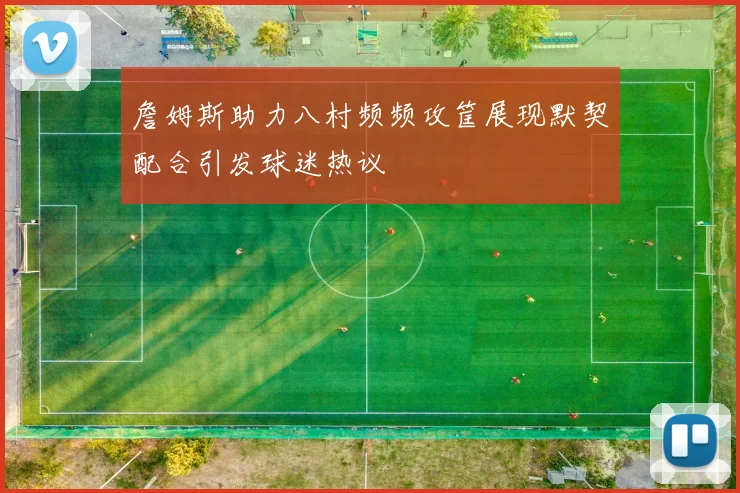 詹姆斯助力八村频频攻筐展现默契配合引发球迷热议
