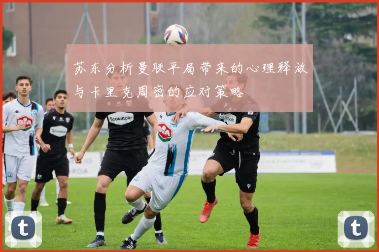 苏东分析曼联平局带来的心理释放与卡里克周密的应对策略