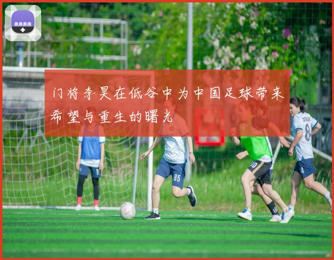 门将李昊在低谷中为中国足球带来希望与重生的曙光