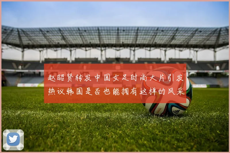 赵昭贤转发中国女足时尚大片引发热议韩国是否也能拥有这样的风采