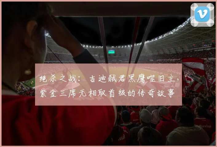 绝杀之战：吉迪弑君黑鹰噬旧主，紫金三席无相取首级的传奇故事