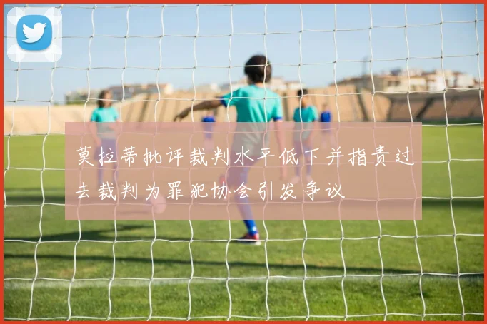 莫拉蒂批评裁判水平低下并指责过去裁判为罪犯协会引发争议