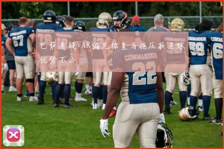 巴萨质疑VAR偏见称皇马施压获点球优势不公