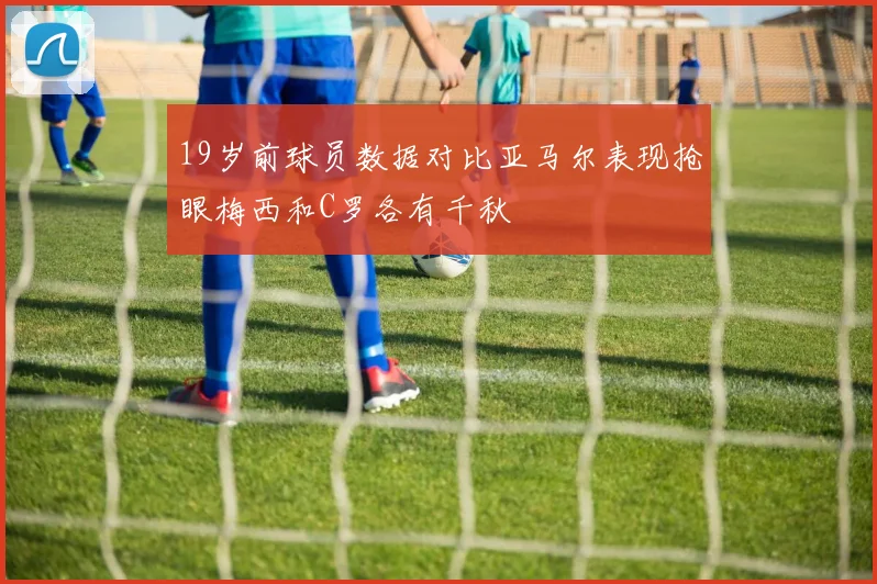19岁前球员数据对比亚马尔表现抢眼梅西和C罗各有千秋