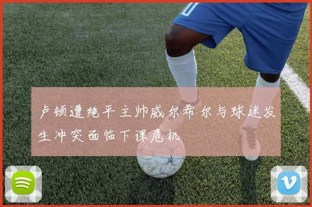 卢顿遭绝平主帅威尔希尔与球迷发生冲突面临下课危机