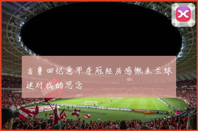 吉鲁回忆意甲夺冠经历感慨米兰球迷对我的思念