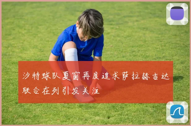 沙特球队夏窗再度追求萨拉赫吉达联合在列引发关注