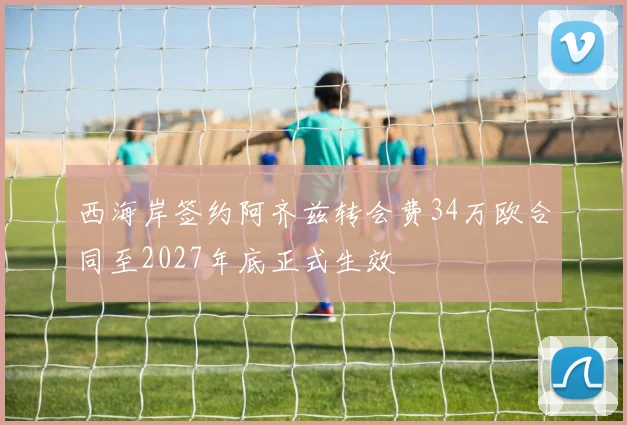 西海岸签约阿齐兹转会费34万欧合同至2027年底正式生效