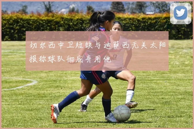 切尔西中卫短缺与迪萨西无关太阳报称球队彻底弃用他