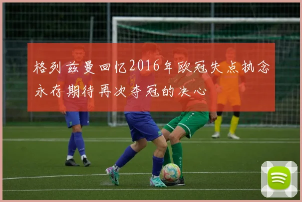 格列兹曼回忆2016年欧冠失点执念永存期待再次夺冠的决心