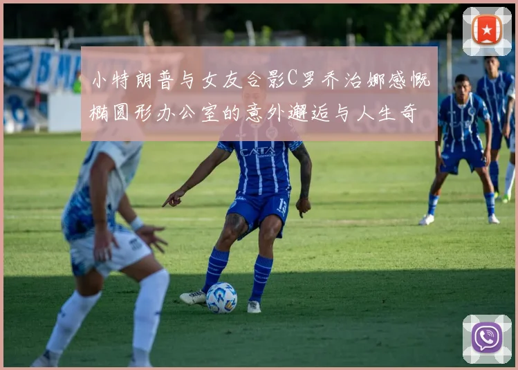 小特朗普与女友合影C罗乔治娜感慨椭圆形办公室的意外邂逅与人生奇遇