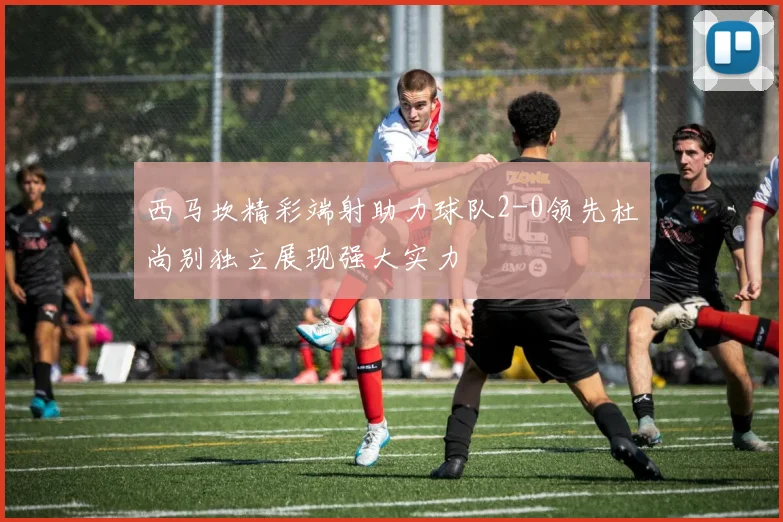 西马坎精彩端射助力球队2-0领先杜尚别独立展现强大实力