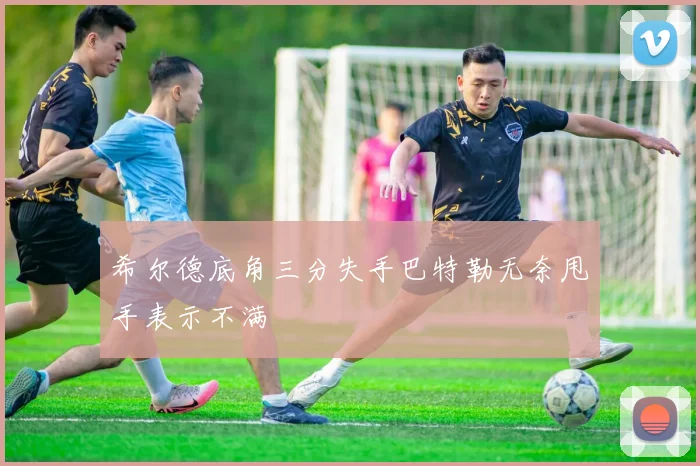 希尔德底角三分失手巴特勒无奈甩手表示不满