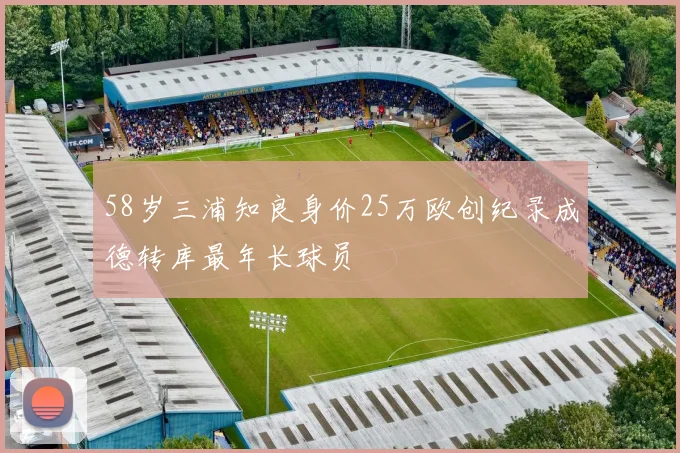 58岁三浦知良身价25万欧创纪录成德转库最年长球员