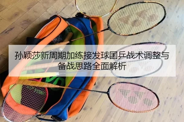 孙颖莎新周期加练接发球国乒战术调整与备战思路全面解析 | mksports